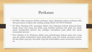 Perikatan
• KUHPer tidak mengatur definisi perikatan, hanya disebutkan bahwa perikatan lahir
dari persetujuan ataupun dari undang-undang (Pasal 1233 KUH Perdata)
• M. Yahya Harahap, S.H.: perjanjian adalah suatu hubungan hukum kekayaan/harta
benda antara dua orang atau lebih, yang memberi kekuatan hak pada satu pihak
untuk memperoleh prestasi dan sekaligus mewajibkan pada pihak lain untuk
menunaikan prestasi
• Prof. Subekti, S. H.: Perikatan adalah suatu perhubungan hukum antara dua orang
atau dua pihak, berdasarkan mana pihak-pihak yang satu berhak menuntut sesuatu
hal dari pihak yang lain, dan pihak yang lain berkewajiban untuk memenuhi tuntutan
itu
 