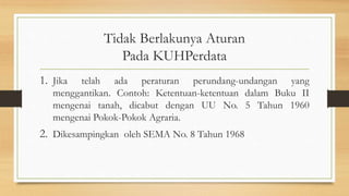 Tidak Berlakunya Aturan
Pada KUHPerdata
1. Jika telah ada peraturan perundang-undangan yang
menggantikan. Contoh: Ketentuan-ketentuan dalam Buku II
mengenai tanah, dicabut dengan UU No. 5 Tahun 1960
mengenai Pokok-Pokok Agraria.
2. Dikesampingkan oleh SEMA No. 8 Tahun 1968
 