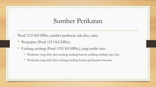 Sumber Perikatan
Pasal 1233 KUHPer, sumber perikatan ada dua, yaitu:
• Perjanjian (Pasal 1313 KUHPer).
• Undang-undang (Pasal 1352 KUHPer), yang terdiri atas:
• Perikatan yang lahir dari undang-undang karena undang-undang saja, dan
• Perikatan yang lahir dari undang-undang karena perbuatan manusia
 