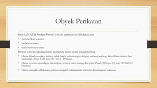 Obyek Perikatan
Pasal 1234 KUH Perdata: Prestasi (obyek) perikatan itu dibedakan atas:
• memberikan sesuatu,
• berbuat sesuatu,
• tidak berbuat sesuatu
Prestasi (obyek) perikatan harus memenuhi syarat-syarat sebagai berikut.
• Harus diperkenankan, artinya tidak boleh bertentangan dengan undang-undang, ketertiban umum, dan
kesusilaan (Pasal 1335 dan 1337 KUH Perdata).
• Harus tertentu atau dapat ditentukan, artinya harus terang dan jelas (Pasal 1320 ayat (3) dan 1333 KUH
Perdata).
• Harus mungkin dilakukan, artinya mungkin dilaksanakan menurut kemampuan manusia
 