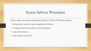 Syarat Sahnya Perjanjian
Syarat sahnya perjanjian berdasarkan Pasal 1320 KUH Perdata adalah:
• kesepakatan mereka yang mengikatkan dirinya,
• kecakapan untuk membuat suatu perjanjian,
• suatu hal tertentu,
• suatu sebab yang halal
 