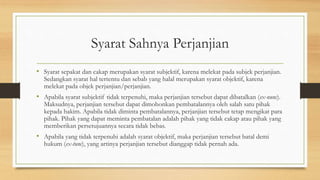 Syarat Sahnya Perjanjian
• Syarat sepakat dan cakap merupakan syarat subjektif, karena melekat pada subjek perjanjian.
Sedangkan syarat hal tertentu dan sebab yang halal merupakan syarat objektif, karena
melekat pada objek perjanjian/perjanjian.
• Apabila syarat subjektif tidak terpenuhi, maka perjanjian tersebut dapat dibatalkan (ex-nunc).
Maksudnya, perjanjian tersebut dapat dimohonkan pembatalannya oleh salah satu pihak
kepada hakim. Apabila tidak diminta pembatalannya, perjanjian tersebut tetap mengikat para
pihak. Pihak yang dapat meminta pembatalan adalah pihak yang tidak cakap atau pihak yang
memberikan persetujuannya secara tidak bebas.
• Apabila yang tidak terpenuhi adalah syarat objektif, maka perjanjian tersebut batal demi
hukum (ex-tunc), yang artinya perjanjian tersebut dianggap tidak pernah ada.
 