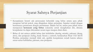 Syarat Sahnya Perjanjian
• Kesepakatan berarti ada persesuaian kehendak yang bebas antara para pihak
mengenai hal-hal pokok yang diinginkan dalam perjanjian. Sepakat terjadi dengan
bertemunya penawaran dengan permintaan. Dalam hal ini, antara para pihak harus
mempunyai kemauan yang bebas (sukarela) untuk mengikatkan diri, dimana
kesepakatan itu dapat dinyatakan secara tegas maupun diam-diam.
• Bebas di sini artinya adalah bebas dari kekhilafan (dwaling, mistake), paksaan (dwang,
dures), dan penipuan (bedrog, fraud). Secara a contrario, berdasarkan Pasal 1321 KUH
Perdata, perjanjian menjadi tidak sah, apabila kesepakatan terjadi karena adanya
unsur-unsur kekhilafan, paksaan, atau penipuan.
 