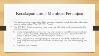 Kecakapan untuk Membuat Perjanjian
• Pada dasarnya semua orang cakap dalam membuat perjanjian, kecuali ditentukan tidak cakap
menurut undang-undang (Pasal 1329 KUH Perdata)
• Pasal 1330 KUH Perdata menentukan orang-orang yang tidak cakap untuk bertindak dalam lalu
lintas hukum, yaitu:
1) Orang-orang yang belum dewasa, yaitu yang belum mencapai umur 21 tahun dan atau belum
kawin (a contrario Pasal 330 KUH Perdata). Berdasarkan UU Nomor 1 Tahun 1974 Pasal 47
ayat (1) jo. Pasal 50 ayat (1), usia dewasa ditetapkan 18 tahun.
2) Mereka yang ditaruh di bawah pengampuan. Berdasarkan Pasal 433 KUH Perdata, adalah
setiap orang dewasa yang selalu berada dalam keadaan dungu, sakit otak atau mata gelap, dan
boros.
3) Perempuan yang bersuami
 