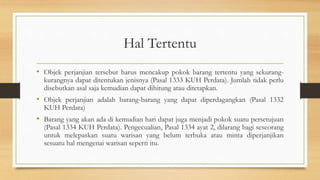 Hal Tertentu
• Objek perjanjian tersebut harus mencakup pokok barang tertentu yang sekurang-
kurangnya dapat ditentukan jenisnya (Pasal 1333 KUH Perdata). Jumlah tidak perlu
disebutkan asal saja kemudian dapat dihitung atau ditetapkan.
• Objek perjanjian adalah barang-barang yang dapat diperdagangkan (Pasal 1332
KUH Perdata)
• Barang yang akan ada di kemudian hari dapat juga menjadi pokok suatu persetujuan
(Pasal 1334 KUH Perdata). Pengecualian, Pasal 1334 ayat 2, dilarang bagi seseorang
untuk melepaskan suatu warisan yang belum terbuka atau minta diperjanjikan
sesuatu hal mengenai warisan seperti itu.
 