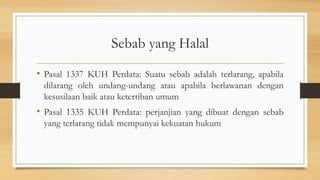 Sebab yang Halal
• Pasal 1337 KUH Perdata: Suatu sebab adalah terlarang, apabila
dilarang oleh undang-undang atau apabila berlawanan dengan
kesusilaan baik atau ketertiban umum
• Pasal 1335 KUH Perdata: perjanjian yang dibuat dengan sebab
yang terlarang tidak mempunyai kekuatan hukum
 