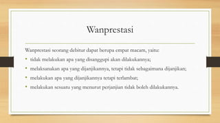Wanprestasi
Wanprestasi seorang debitur dapat berupa empat macam, yaitu:
• tidak melakukan apa yang disanggupi akan dilakukannya;
• melaksanakan apa yang dijanjikannya, tetapi tidak sebagaimana dijanjikan;
• melakukan apa yang dijanjikannya tetapi terlambat;
• melakukan sesuatu yang menurut perjanjian tidak boleh dilakukannya.
 