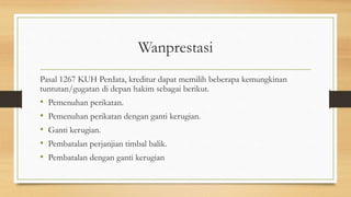 Wanprestasi
Pasal 1267 KUH Perdata, kreditur dapat memilih beberapa kemungkinan
tuntutan/gugatan di depan hakim sebagai berikut.
• Pemenuhan perikatan.
• Pemenuhan perikatan dengan ganti kerugian.
• Ganti kerugian.
• Pembatalan perjanjian timbal balik.
• Pembatalan dengan ganti kerugian
 