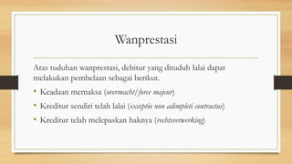 Wanprestasi
Atas tuduhan wanprestasi, debitur yang dituduh lalai dapat
melakukan pembelaan sebagai berikut.
• Keadaan memaksa (overmacht/force majeur)
• Kreditur sendiri telah lalai (exceptio non adimpleti contractus)
• Kreditur telah melepaskan haknya (rechtsverwerking)
 