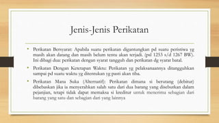 Jenis-Jenis Perikatan
• Perikatan Bersyarat: Apabila suatu perikatan digantungkan pd suatu peristiwa yg
masih akan datang dan masih belum tentu akan terjadi. (psl 1253 s/d 1267 BW).
Ini dibagi dua: perikatan dengan syarat tangguh dan perikatan dg syarat batal.
• Perikatan Dengan Ketetapan Waktu: Perikatan yg pelaksanaannya ditangguhkan
sampai pd suatu waktu yg ditentukan yg pasti akan tiba.
• Perikatan Mana Suka (Alternatif): Perikatan dimana si berutang (debitur)
dibebaskan jika ia menyerahkan salah satu dari dua barang yang disebutkan dalam
pejanjian, tetapi tidak dapat memaksa si kreditur untuk menerima sebagian dari
barang yang satu dan sebagian dari yang lainnya
 