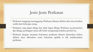 Jenis-Jenis Perikatan
• Perikatan tanggung menanggung: Perikatan dimana debitur dan/atau kreditur
terdiri dari beberapa orang.
• Perikatan yang dapat dibagi dan tidak dapat dibagi: Perikatan yg prestasinya
dpt dibagi, pembagian mana tdk boleh mengurangi hakekat prestasi itu.
• Perikatan dengan ancaman hukuman: perikatan dimana ditentukan bahwa
debitur akan dikenakan suatu hukuman apabila ia tdk melaksanakan
perikatan.
 