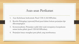 Asas-asas Perikatan
1. Azas Kebebasan berkontrak: Pasal 1338 (1) KUHPerdata
2. Bersifat Pelengkap (opsional):Pasal-pasal dalam hukum perjanjian dpt
dikesampingkan
3. Konsensualisme: Perjanjian sudah lahir sejak tercapainya kesepakatan
antara kedua pihak (pasal 1320 KUHPerdata).
4. Perjanjian hanya mengikat para pihak yang membuatnya.
 