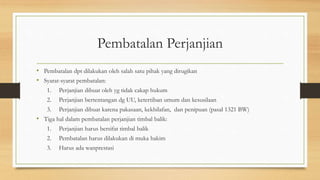 Pembatalan Perjanjian
• Pembatalan dpt dilakukan oleh salah satu pihak yang dirugikan
• Syarat-syarat pembatalan:
1. Perjanjian dibuat oleh yg tidak cakap hukum
2. Perjanjian bertentangan dg UU, ketertiban umum dan kesusilaan
3. Perjanjian dibuat karena pakasaan, kekhilafan, dan penipuan (pasal 1321 BW)
• Tiga hal dalam pembatalan perjanjian timbal balik:
1. Perjanjian harus bersifat timbal balik
2. Pembatalan harus dilakukan di muka hakim
3. Harus ada wanprestasi
 