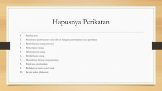 Hapusnya Perikatan
1. Pembayaran
2. Penawaran pembayaran tunai diikuti dengan penyimpanan atau penitipan
3. Pembaharuan utang (novasi)
4. Perjumpaan utang
5. Percampuran utang
6. Pembebasan utang
7. Musnahnya barang yang terutang
8. Batal atau pembatalan
9. Berlakunya suatu syarat batal
10. Lewat waktu (daluarsa)
 