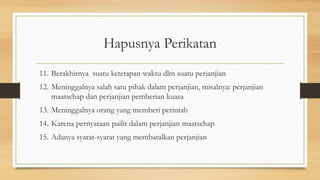 Hapusnya Perikatan
11. Berakhirnya suatu ketetapan waktu dlm suatu perjanjian
12. Meninggalnya salah satu pihak dalam perjanjian, misalnya: perjanjian
maatschap dan perjanjian pemberian kuasa
13. Meninggalnya orang yang memberi perintah
14. Karena pernyataan pailit dalam perjanjian maatschap
15. Adanya syarat-syarat yang membatalkan perjanjian
 