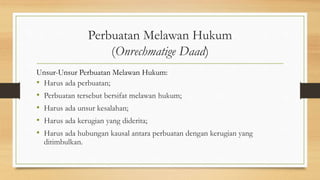 Perbuatan Melawan Hukum
(Onrechmatige Daad)
Unsur-Unsur Perbuatan Melawan Hukum:
• Harus ada perbuatan;
• Perbuatan tersebut bersifat melawan hukum;
• Harus ada unsur kesalahan;
• Harus ada kerugian yang diderita;
• Harus ada hubungan kausal antara perbuatan dengan kerugian yang
ditimbulkan.
 