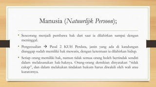 Manusia (Natuurlijk Persoon);
• Seseorang menjadi pembawa hak dari saat ia dilahirkan sampai dengan
meninggal.
• Pengecualian  Pasal 2 KUH Perdata, janin yang ada di kandungan
dianggap sudah memiliki hak mewaris, dengan ketentuan ia dilahirkan hidup.
• Setiap orang memiliki hak, namun tidak semua orang boleh bertindak sendiri
dalam melaksanakan hak-haknya. Orang-orang demikian dinyatakan “tidak
cakap”, dan dalam melakukan tindakan hukum harus diwakili oleh wali atau
kuratornya.
 