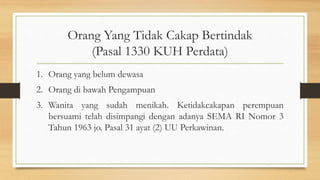 Orang Yang Tidak Cakap Bertindak
(Pasal 1330 KUH Perdata)
1. Orang yang belum dewasa
2. Orang di bawah Pengampuan
3. Wanita yang sudah menikah. Ketidakcakapan perempuan
bersuami telah disimpangi dengan adanya SEMA RI Nomor 3
Tahun 1963 jo. Pasal 31 ayat (2) UU Perkawinan.
 