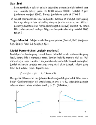 Soal-Soal:
1. Laju pembiakan bakteri adalah sebanding dengan jumlah bakteri saat
itu. Jumlah bakteri pada Pk 12.00 adalah 10000. Setelah 2 jam
jumlahnya menjadi 40000. Berapa jumlahnya pada pk 17.00 ?
2. Akibat memancarkan sinar radioaktif, Karbon-14 meluluh (berkurang
beratnya dengan laju sebanding dengan jumlah zat saat itu. Waktu
paruhnya (waktu untuk mencapai setengah beratnya) adalah 5730 tahun.
Bila pada saat awal terdapat 10 gram, berapakan beratnya setelah 2000
tahun ?
Tugas Mandiri: Pelajari model bunga majemuk (Purcell jilid 1 (terjema-
han, Edisi 5 Pasal 7.5 halaman 403)
Model Pertumbuhan Logistik (optional)
Model pertumbuhan yang telah di bahas bukanlah model matematika yang
ideal, karena bila t membesar terus, jumlah individu menuju nilai ∞. Hal
ini tentunya tidak realistik. Bila jumlah individu terlalu banyak sedangkan
jumlah makanan terbatas tentunya yang mati akan banyak. Model yang
lebih baik adalah model logistik sbb.:
y = ky(L − y), k, L konstanta
Dua graﬁk di bawah ini menjelaskan keadaan jumlah penduduk bila t mem-
besar. Gambar sebelah kiri untuk keadaan awal y < K, sedangkan gambar
sebelah kanan untuk keadaan awal y > K. (Jelaskan!).
Warsoma Djohan & Wono Setya Budhi / MA-ITB / 2008
 