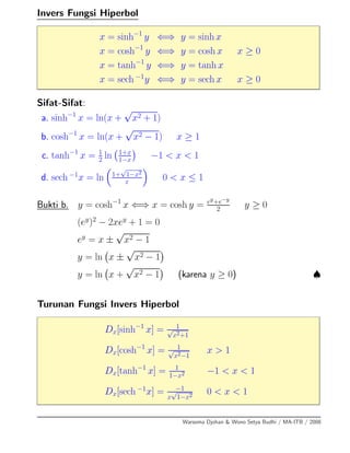 Invers Fungsi Hiperbol
x = sinh−1
y ⇐⇒ y = sinh x
x = cosh−1
y ⇐⇒ y = cosh x x ≥ 0
x = tanh−1
y ⇐⇒ y = tanh x
x = sech −1
y ⇐⇒ y = sech x x ≥ 0
Sifat-Sifat:
a. sinh−1
x = ln(x +
√
x2 + 1)
b. cosh−1
x = ln(x +
√
x2 − 1) x ≥ 1
c. tanh−1
x = 1
2 ln 1+x
1−x −1 < x < 1
d. sech −1
x = ln 1+
√
1−x2
x
0 < x ≤ 1
Bukti b. y = cosh−1
x ⇐⇒ x = cosh y = ey+e−y
2 y ≥ 0
(ey
)2
− 2xey
+ 1 = 0
ey
= x ±
√
x2 − 1
y = ln x ±
√
x2 − 1
y = ln x +
√
x2 − 1 (karena y ≥ 0) ♠
Turunan Fungsi Invers Hiperbol
Dx[sinh−1
x] = 1√
x2+1
Dx[cosh−1
x] = 1√
x2−1
x > 1
Dx[tanh−1
x] = 1
1−x2 −1 < x < 1
Dx[sech −1
x] = −1
x
√
1−x2 0 < x < 1
Warsoma Djohan & Wono Setya Budhi / MA-ITB / 2008
 