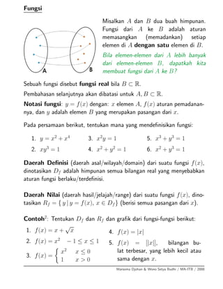 Fungsi
Misalkan A dan B dua buah himpunan.
Fungsi dari A ke B adalah aturan
memasangkan (memadankan) setiap
elemen di A dengan satu elemen di B.
Bila elemen-elemen dari A lebih banyak
dari elemen-elemen B, dapatkah kita
membuat fungsi dari A ke B?
Sebuah fungsi disebut fungsi real bila B ⊂ R.
Pembahasan selanjutnya akan dibatasi untuk A, B ⊂ R.
Notasi fungsi: y = f(x) dengan: x elemen A, f(x) aturan pemadanan-
nya, dan y adalah elemen B yang merupakan pasangan dari x.
Pada persamaan berikut, tentukan mana yang mendeﬁnisikan fungsi:
1. y = x2
+ x4
2. xy3
= 1
3. x2
y = 1
4. x2
+ y2
= 1
5. x3
+ y3
= 1
6. x2
+ y3
= 1
Daerah Deﬁnisi (daerah asal/wilayah/domain) dari suatu fungsi f(x),
dinotasikan Df adalah himpunan semua bilangan real yang menyebabkan
aturan fungsi berlaku/terdeﬁnisi.
Daerah Nilai (daerah hasil/jelajah/range) dari suatu fungsi f(x), dino-
tasikan Rf = { y | y = f(x), x ∈ Df} (berisi semua pasangan dari x).
Contoh2
: Tentukan Df dan Rf dan graﬁk dari fungsi-fungsi berikut:
1. f(x) = x +
√
x
2. f(x) = x2
− 1 ≤ x ≤ 1
3. f(x) =
x2
x ≤ 0
1 x > 0
4. f(x) = |x|
5. f(x) = [|x|], bilangan bu-
lat terbesar, yang lebih kecil atau
sama dengan x.
Warsoma Djohan & Wono Setya Budhi / MA-ITB / 2008
 