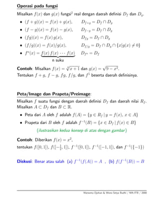 Operasi pada fungsi
Misalkan f(x) dan g(x) fungsi2
real dengan daerah deﬁnisi Df dan Dg.
• (f + g)(x) = f(x) + g(x), Df+g = Df ∩ Dg
• (f − g)(x) = f(x) − g(x), Df−g = Df ∩ Dg
• (fg)(x) = f(x) g(x), Dfg = Df ∩ Dg
• (f/g)(x) = f(x)/g(x), Df/g = Df ∩ Dg ∩ {x|g(x) = 0}
• fn
(x) = f(x) f(x) · · · f(x)
n suku
Dfn = Df
Contoh: Misalkan f(x) = 4
√
x + 1 dan g(x) =
√
9 − x2.
Tentukan f + g, f − g, fg, f/g, dan f5
beserta daerah deﬁnisinya.
Peta/Image dan Prapeta/Preimage:
Misalkan f suatu fungsi dengan daerah deﬁnisi Df dan daerah nilai Rf.
Misalkan A ⊂ Df dan B ⊂ R.
• Peta dari A oleh f adalah f(A) = {y ∈ Rf | y = f(x), x ∈ A}
• Prapeta dari B oleh f adalah f−1
(B) = {x ∈ Df | f(x) ∈ B}
(ilustrasikan kedua konsep di atas dengan gambar)
Contoh: Diberikan f(x) = x2
,
tentukan f([0, 1]), f([−1
2, 1]), f−1
([0, 1]), f−1
([−1, 1]), dan f−1
({−1})
Diskusi: Benar atau salah (a) f−1
(f(A)) = A , (b) f(f−1
(B)) = B
Warsoma Djohan & Wono Setya Budhi / MA-ITB / 2008
 