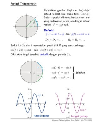 Fungsi Trigonometri
Perhatikan gambar lingkaran berjari-jari
satu di sebelah kiri. Posisi titik P=(x, y).
Sudut t-positif dihitung berdasarkan arah
yang berlawanan jarum jam dengan satuan
radian. 10
= 1
180π rad.
Deﬁnisi:
f(t) = sin t = y dan g(t) = cos t = x.
Df = Dg = . . . Rf = Rg = . . .
Sudut t + 2π dan t menentukan posisi titik P yang sama, sehingga,
sin(t + 2π) = sin t dan cos(t + 2π) = cos t.
Dikatakan fungsi tersebut periodik dengan periode 2π.
sin(−t) = − sin t
cos(−t) = cos t
sin2
t + cos2
t = 1
⎫
⎪⎪⎬
⎪⎪⎭
jelaskan !
Warsoma Djohan & Wono Setya Budhi / MA-ITB / 2008
 
