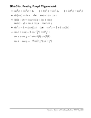 Sifat-Sifat Penting Fungsi Trigonometri:
• sin2
x + cos2
x = 1, 1 + tan2
x = sec2
x, 1 + cot2
x = csc2
x
• sin(−x) = sin x dan cos(−x) = cos x
• sin(x + y) = sin x cos y + cos x sin y
cos(x + y) = cos x cos y − sin x sin y
• sin2
x = 1
2
− 1
2
cos(2x) dan cos2
x = 1
2
+ 1
2
cos(2x)
• sin x + sin y = 2 sin(x+y
2
) cos(x−y
2
)
cos x + cos y = 2 cos(x+y
2 ) cos(x−y
2 )
cos x − cos y = −2 sin(x+y
2 ) sin(x−y
2 )
Warsoma Djohan & Wono Setya Budhi / MA-ITB / 2008
 