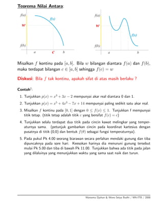 Teorema Nilai Antara:
Misalkan f kontinu pada [a, b]. Bila w bilangan diantara f(a) dan f(b),
maka terdapat bilangan c ∈ [a, b] sehingga f(c) = w
Diskusi: Bila f tak kontinu, apakah sifat di atas masih berlaku ?
Contoh2
:
1. Tunjukkan p(x) = x3
+ 3x − 2 mempunyai akar real diantara 0 dan 1.
2. Tunjukkan p(x) = x5
+ 4x3
− 7x + 14 mempunyai paling sedikit satu akar real.
3. Misalkan f kontinu pada [0, 1] dengan 0 ≤ f(x) ≤ 1. Tunjukkan f mempunyai
titik tetap. (titik tetap adalah titik c yang bersifat f(c) = c)
4. Tunjukkan selalu terdapat dua titik pada cincin kawat melingkar yang temper-
aturnya sama. (petunjuk gambarkan cincin pada koordinat kartesius dengan
pusatnya di titik (0,0) dan bentuk f(θ) sebagai fungsi temperaturnya).
5. Pada pukul Pk 4.00 seorang biarawan secara perlahan mendaki gunung dan tiba
dipuncaknya pada sore hari. Keesokan harinya dia menuruni gunung tersebut
mulai Pk 5.00 dan tiba di bawah Pk 11.00. Tunjukkan bahwa ada titik pada jalan
yang dilaluinya yang menunjukkan waktu yang sama saat naik dan turun.
Warsoma Djohan & Wono Setya Budhi / MA-ITB / 2008
 