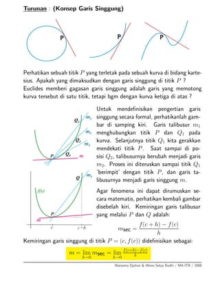 Turunan : (Konsep Garis Singgung)
Perhatikan sebuah titik P yang terletak pada sebuah kurva di bidang karte-
sius. Apakah yang dimaksudkan dengan garis singgung di titik P ?
Euclides memberi gagasan garis singgung adalah garis yang memotong
kurva tersebut di satu titik, tetapi bgm dengan kurva ketiga di atas ?
Untuk mendeﬁnisikan pengertian garis
singgung secara formal, perhatikanlah gam-
bar di samping kiri. Garis talibusur m1
menghubungkan titik P dan Q1 pada
kurva. Selanjutnya titik Q1 kita gerakkan
mendekati titik P. Saat sampai di po-
sisi Q2, talibusurnya berubah menjadi garis
m2. Proses ini diteruskan sampai titik Q1
’berimpit’ dengan titik P, dan garis ta-
libusurnya menjadi garis singgung m.
Agar fenomena ini dapat dirumuskan se-
cara matematis, perhatikan kembali gambar
disebelah kiri. Kemiringan garis talibusur
yang melalui P dan Q adalah:
msec =
f(c + h) − f(c)
h
Kemiringan garis singgung di titik P = (c, f(c)) dideﬁnisikan sebagai:
m = lim
h→0
msec = lim
h→0
f(c+h)−f(c)
h
Warsoma Djohan & Wono Setya Budhi / MA-ITB / 2008
 