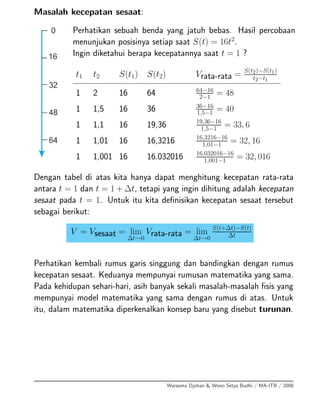 Masalah kecepatan sesaat:
Perhatikan sebuah benda yang jatuh bebas. Hasil percobaan
menunjukan posisinya setiap saat S(t) = 16t2
.
Ingin diketahui berapa kecepatannya saat t = 1 ?
t1 t2 S(t1) S(t2) Vrata-rata = S(t2)−S(t1)
t2−t1
1 2 16 64 64−16
2−1
= 48
1 1,5 16 36 36−16
1,5−1 = 40
1 1,1 16 19,36 19,36−16
1,5−1
= 33, 6
1 1,01 16 16,3216 16,3216−16
1,01−1
= 32, 16
1 1,001 16 16.032016 16,032016−16
1,001−1 = 32, 016
Dengan tabel di atas kita hanya dapat menghitung kecepatan rata-rata
antara t = 1 dan t = 1 + ∆t, tetapi yang ingin dihitung adalah kecepatan
sesaat pada t = 1. Untuk itu kita deﬁnisikan kecepatan sesaat tersebut
sebagai berikut:
V = Vsesaat = lim
∆t→0
Vrata-rata = lim
∆t→0
S(t+∆t)−S(t)
∆t
Perhatikan kembali rumus garis singgung dan bandingkan dengan rumus
kecepatan sesaat. Keduanya mempunyai rumusan matematika yang sama.
Pada kehidupan sehari-hari, asih banyak sekali masalah-masalah ﬁsis yang
mempunyai model matematika yang sama dengan rumus di atas. Untuk
itu, dalam matematika diperkenalkan konsep baru yang disebut turunan.
Warsoma Djohan & Wono Setya Budhi / MA-ITB / 2008
 