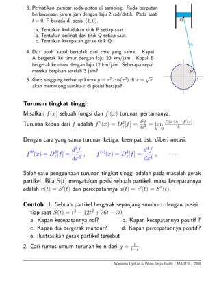 3. Perhatikan gambar roda-piston di samping. Roda berputar
berlawanaan jarum jam dengan laju 2 rad/detik. Pada saat
t = 0, P berada di posisi (1, 0).
a. Tentukan kedudukan titik P setiap saat.
b. Tentukan ordinat dari titik Q setiap saat.
c. Tentukan kecepatan gerak titik Q.
4. Dua buah kapal bertolak dari titik yang sama. Kapal
A bergerak ke timur dengan laju 20 km/jam. Kapal B
bergerak ke utara dengan laju 12 km/jam. Seberapa cepat
mereka berpisah setelah 3 jam?
5. Garis singgung terhadap kurva y = x2
cos(x2
) di x =
√
π
akan memotong sumbu-x di posisi berapa?
Turunan tingkat tinggi:
Misalkan f(x) sebuah fungsi dan f (x) turunan pertamanya.
Turunan kedua dari f adalah f (x) = D2
x[f] = d2f
dx2 = lim
h→0
f (x+h)−f (x)
h
Dengan cara yang sama turunan ketiga, keempat dst. diberi notasi:
f (x) = D3
x[f] =
d3
f
dx3
, f(4)
(x) = D4
x[f] =
d4
f
dx4
, · · ·
Salah satu penggunaan turunan tingkat tinggi adalah pada masalah gerak
partikel. Bila S(t) menyatakan posisi sebuah partikel, maka kecepatannya
adalah v(t) = S (t) dan percepatannya a(t) = v (t) = S (t).
Contoh: 1. Sebuah partikel bergerak sepanjang sumbu-x dengan posisi
tiap saat S(t) = t3
− 12t2
+ 36t − 30.
a. Kapan kecepatannya nol? b. Kapan kecepatannya positif ?
c. Kapan dia bergerak mundur? d. Kapan percepatannya positif?
e. Ilustrasikan gerak partikel tersebut
2. Cari rumus umum turunan ke n dari y = 1
1−x
.
Warsoma Djohan & Wono Setya Budhi / MA-ITB / 2008
 
