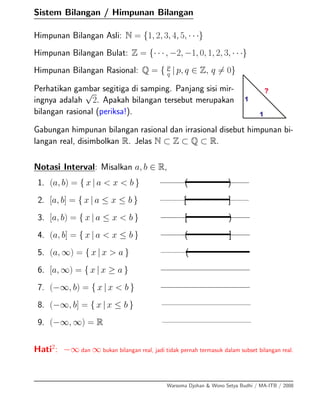 Sistem Bilangan / Himpunan Bilangan
Himpunan Bilangan Asli: N = {1, 2, 3, 4, 5, · · ·}
Himpunan Bilangan Bulat: Z = {· · · , −2, −1, 0, 1, 2, 3, · · ·}
Himpunan Bilangan Rasional: Q = { p
q | p, q ∈ Z, q = 0}
Perhatikan gambar segitiga di samping. Panjang sisi mir-
ingnya adalah
√
2. Apakah bilangan tersebut merupakan
bilangan rasional (periksa!).
Gabungan himpunan bilangan rasional dan irrasional disebut himpunan bi-
langan real, disimbolkan R. Jelas N ⊂ Z ⊂ Q ⊂ R.
Notasi Interval: Misalkan a, b ∈ R,
1. (a, b) = { x | a < x < b } ( )
2. [a, b] = { x | a ≤ x ≤ b } [ ]
3. [a, b) = { x | a ≤ x < b } [ )
4. (a, b] = { x | a < x ≤ b } ( ]
5. (a, ∞) = { x | x > a } (
6. [a, ∞) = { x | x ≥ a }
7. (−∞, b) = { x | x < b }
8. (−∞, b] = { x | x ≤ b }
9. (−∞, ∞) = R
Hati2
: −∞ dan ∞ bukan bilangan real, jadi tidak pernah termasuk dalam subset bilangan real.
Warsoma Djohan & Wono Setya Budhi / MA-ITB / 2008
 