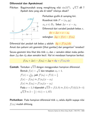 Diferensial dan Aproksimasi:
Pikirkan: Bagaimanakah orang menghitung nilai sin(310
),
√
4, 1 dll ?
Apakah data yang ada di tabel2
nilainya eksak?
Perhatikan graﬁk di samping kiri.
Koordinat titik P = (x0, y0)
x0, x ∈ Df. Sebut ∆x = x − x0.
Diferensial dari variabel/peubah bebas x,
dx = ∆x = x − x0
sedangkan ∆y = f(x) − f(x0)
Diferensial dari peubah tak bebas y adalah: dy = f (x0) dx
Amati dan pahami arti geometri (lihat gambar) dari pengertian2
tersebut!
Secara geometri kita lihat bila titik x0 dan x semakin dekat maka perbe-
daan ∆y dan dy akan semakin kecil. Hal ini mendasari hampiran berikut:
f(x0 + ∆x) − f(x0) = ∆y ≈ dy = f (x0) dx
Contoh: Tentukan
√
3.9 dengan menggunakan hampiran diferensial.
Bentuk f(x) =
√
x dan tetapkan x0 = 4.
f (x) = 1
2
√
x
, jadi f (x0) = f (4) = 1
4
f(x) − f(x0) ≈ f (x0)(x − x0)
f(x) ≈ f(x0) + f (x0)(x − x0)
Pada x = 3, 9 diperoleh
√
3.9 = f(3, 9) ≈ f(4)+f (4)(3, 9−4)
√
3, 9 ≈ 2 − 1
4
(−0.1) = 1, 975
Perhatikan: Pada hampiran diferensial titik x0 selalu dipilih supaya nilai
f(x0) mudah dihitung.
Warsoma Djohan & Wono Setya Budhi / MA-ITB / 2008
 