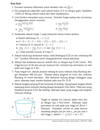 Soal-Soal:
1. Gunakan hampiran diferensial untuk menaksir nilai sin( 31
180π).
2. Dari pengukuran diperoleh rusuk sebuah kubus 11,4 cm dengan galat/ kesalahan
±0,05 cm Hitung volume kubus dan taksir kesalahannya.
3. Limit berikut merupakan suatu turunan. Tentukan fungsi asalnya dan turunannya
(menggunakan aturan turunan).
a. lim
h→0
3(2+h)2
−2(2)2
h
b. lim
∆x→0
tan(π
4 +∆x)−1
∆x
c. lim
p→x
3/p−3/x
p−x
d. lim
x→π
2
sin x−1
x−π
2
4. Gambarkan sebuah fungsi f yang memenuhi semua kriteria berikut:
• Daerah deﬁnisinya Df = [−2, 3]
• f(−2) = f(−1) = f(0) = f(1) = f(2) = f(3) = 1
• f kontinu di Df kecuali di −2, −1, 1
• lim
x→−1−
f(x) = lim
x→1+
f(x) = 2, dan lim
x→1−
f(x) = 1
2
• f tidak memiliki turunan di 0 dan 2.
5. Sebuah kotak baja berbentuk kubus, tebal dindingnya 0,25 cm dan volumenya 40
cm3
. Gunakan diferensial untuk mengaproksimasi volume bahannya.
6. Sebuah bak berbentuk kerucut terbalik diisi air dengan laju 8 dm3
/menit. Bila
tinggi kerucut 12 dm dan jari-jari atasnya 6 dm, tentukan laju permukaan air naik
pada saat tinggi air 4 dm.
7. Pada tengah hari, sebuah pesawat terbang ke utara melewati kota Bandung den-
gan kecepatan 640 km/jam. Pesawat kedua bergerak ke timur dan melintasi
Bandung 15 menit kemudian. Bila keduanya terbang dengan ketinggian yang
sama, seberapa cepat mereka berpisah pada saat Pk 13.15
8. Sebuah tongkat panjang 20 dm bersandar di dinding. Ujung bawah tongkat ditarik
sepanjang lantai menjauhi dinding dengan kecepatan 2 dm/detik. Pada saat ujung
bawahnya berjarak 4 dm dari dinding, seberapa cepat ujung tangga atas bergeser
menuruni dinding.
9.
Tangki di sebelah kiri (ukuran dalam dm) diisi
air dengan laju 2 liter/menit. Seberapa cepat
permukaan air naik pada saat tinggi air 30 cm ?
Petunjuk: Tunjukkan volume air pada kerucut
terpotong dengan jari-jari alas a, jari-jari atas b
dan tinggi h adalah V = 1
3
πh(a2
+ ab + b2
)
Warsoma Djohan & Wono Setya Budhi / MA-ITB / 2008
 