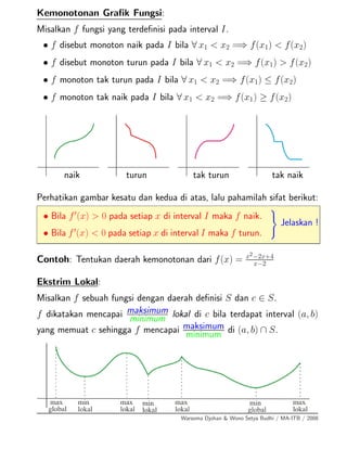 Kemonotonan Graﬁk Fungsi:
Misalkan f fungsi yang terdeﬁnisi pada interval I.
• f disebut monoton naik pada I bila ∀ x1 < x2 =⇒ f(x1) < f(x2)
• f disebut monoton turun pada I bila ∀ x1 < x2 =⇒ f(x1) > f(x2)
• f monoton tak turun pada I bila ∀ x1 < x2 =⇒ f(x1) ≤ f(x2)
• f monoton tak naik pada I bila ∀ x1 < x2 =⇒ f(x1) ≥ f(x2)
naik turun tak turun tak naik
Perhatikan gambar kesatu dan kedua di atas, lalu pahamilah sifat berikut:
• Bila f (x) > 0 pada setiap x di interval I maka f naik.
• Bila f (x) < 0 pada setiap x di interval I maka f turun.
Jelaskan !
Contoh: Tentukan daerah kemonotonan dari f(x) = x2−2x+4
x−2
Ekstrim Lokal:
Misalkan f sebuah fungsi dengan daerah deﬁnisi S dan c ∈ S.
f dikatakan mencapai maksimum
minimum lokal di c bila terdapat interval (a, b)
yang memuat c sehingga f mencapai maksimum
minimum di (a, b) ∩ S.
Warsoma Djohan & Wono Setya Budhi / MA-ITB / 2008
 