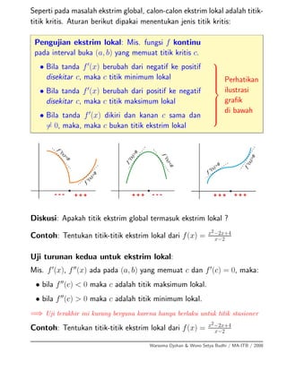 Seperti pada masalah ekstrim global, calon-calon ekstrim lokal adalah titik-
titik kritis. Aturan berikut dipakai menentukan jenis titik kritis:
Pengujian ekstrim lokal: Mis. fungsi f kontinu
pada interval buka (a, b) yang memuat titik kritis c.
• Bila tanda f (x) berubah dari negatif ke positif
disekitar c, maka c titik minimum lokal
• Bila tanda f (x) berubah dari positif ke negatif
disekitar c, maka c titik maksimum lokal
• Bila tanda f (x) dikiri dan kanan c sama dan
= 0, maka, maka c bukan titik ekstrim lokal
⎫
⎪⎪⎪⎪⎪⎪⎪⎬
⎪⎪⎪⎪⎪⎪⎪⎭
Perhatikan
ilustrasi
graﬁk
di bawah
Diskusi: Apakah titik ekstrim global termasuk ekstrim lokal ?
Contoh: Tentukan titik-titik ekstrim lokal dari f(x) = x2−2x+4
x−2
Uji turunan kedua untuk ekstrim lokal:
Mis. f (x), f (x) ada pada (a, b) yang memuat c dan f (c) = 0, maka:
• bila f (c) < 0 maka c adalah titik maksimum lokal.
• bila f (c) > 0 maka c adalah titik minimum lokal.
=⇒ Uji terakhir ini kurang berguna karena hanya berlaku untuk titik stasioner
Contoh: Tentukan titik-titik ekstrim lokal dari f(x) = x2−2x+4
x−2
Warsoma Djohan & Wono Setya Budhi / MA-ITB / 2008
 