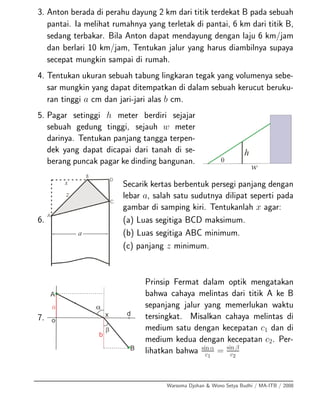 3. Anton berada di perahu dayung 2 km dari titik terdekat B pada sebuah
pantai. Ia melihat rumahnya yang terletak di pantai, 6 km dari titik B,
sedang terbakar. Bila Anton dapat mendayung dengan laju 6 km/jam
dan berlari 10 km/jam, Tentukan jalur yang harus diambilnya supaya
secepat mungkin sampai di rumah.
4. Tentukan ukuran sebuah tabung lingkaran tegak yang volumenya sebe-
sar mungkin yang dapat ditempatkan di dalam sebuah kerucut beruku-
ran tinggi a cm dan jari-jari alas b cm.
5. Pagar setinggi h meter berdiri sejajar
sebuah gedung tinggi, sejauh w meter
darinya. Tentukan panjang tangga terpen-
dek yang dapat dicapai dari tanah di se-
berang puncak pagar ke dinding bangunan.
6.
Secarik kertas berbentuk persegi panjang dengan
lebar a, salah satu sudutnya dilipat seperti pada
gambar di samping kiri. Tentukanlah x agar:
(a) Luas segitiga BCD maksimum.
(b) Luas segitiga ABC minimum.
(c) panjang z minimum.
7.
Prinsip Fermat dalam optik mengatakan
bahwa cahaya melintas dari titik A ke B
sepanjang jalur yang memerlukan waktu
tersingkat. Misalkan cahaya melintas di
medium satu dengan kecepatan c1 dan di
medium kedua dengan kecepatan c2. Per-
lihatkan bahwa sin α
c1
= sin β
c2
Warsoma Djohan & Wono Setya Budhi / MA-ITB / 2008
 