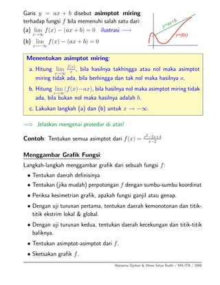 Garis y = ax + b disebut asimptot miring
terhadap fungsi f bila memenuhi salah satu dari:
(a) lim
x→∞
f(x) − (ax + b) = 0 ilustrasi −→
(b) lim
x→−∞
f(x) − (ax + b) = 0
Menentukan asimptot miring:
a. Hitung lim
x→∞
f(x)
x , bila hasilnya takhingga atau nol maka asimptot
miring tidak ada, bila berhingga dan tak nol maka hasilnya a.
b. Hitung lim
x→∞
(f(x)−ax), bila hasilnya nol maka asimptot miring tidak
ada, bila bukan nol maka hasilnya adalah b.
c. Lakukan langkah (a) dan (b) untuk x → −∞.
=⇒ Jelaskan mengenai prosedur di atas!
Contoh: Tentukan semua asimptot dari f(x) = x2−2x+4
x−2
Menggambar Graﬁk Fungsi:
Langkah-langkah menggambar graﬁk dari sebuah fungsi f:
• Tentukan daerah deﬁnisinya
• Tentukan (jika mudah) perpotongan f dengan sumbu-sumbu koordinat
• Periksa kesimetrian graﬁk, apakah fungsi ganjil atau genap.
• Dengan uji turunan pertama, tentukan daerah kemonotonan dan titik-
titik ekstrim lokal & global.
• Dengan uji turunan kedua, tentukan daerah kecekungan dan titik-titik
baliknya.
• Tentukan asimptot-asimptot dari f.
• Sketsakan graﬁk f.
Warsoma Djohan & Wono Setya Budhi / MA-ITB / 2008
 