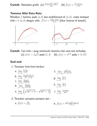 Contoh: Sketsakan graﬁk (a) f(x)=3x5−20x3
32 (b) f(x) = x2−2x+4
x−2
Teorema Nilai Rata-Rata:
Misalkan f kontinu pada [a, b] dan terdiferensial di (a, b), maka terdapat
titik c ∈ (a, b) dengan sifat: f (c) = f(b)−f(a)
b−a (lihat ilustrasi di bawah).
Contoh: Cari titik c yang memenuhi teorema nilai rata-rata terhadap:
(a) f(x) = 2
√
x pada [1, 4] (b) f(x) = x2/3
pada [−8, 27]
Soal-soal:
1. Tentukan limit-limit berikut:
a. lim
x→∞
3−2x
x+5
b. lim
x→∞
3x
√
x+3x+1
x2−x+11
c. lim
x→∞
2x+1√
x2+3
d. lim
x→−∞
2x+1√
x2+3
e. lim
x→∞
√
2x2 + 3 −
√
2x2 − 5
f. lim
x→−∞
9x3+1
x2−2x+2
g. lim
x→3+
3+x
3−x
h. lim
x→3−
3+x
3−x
j. lim
x→0−
1+cos x
sin x
2. Tentukan asimptot-asimptot dari :
a. f(x) = 2x
x−3 b. f(x) = 2x4−3x3−2x−4
x3−1
Warsoma Djohan & Wono Setya Budhi / MA-ITB / 2008
 