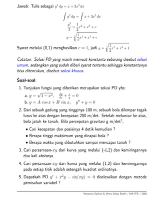 Jawab: Tulis sebagai y2
dy = x + 3x2
dx
y2
dy = x + 3x2
dx
y3
3
=
1
2
x2
+ x3
+ c
y =
3 1
2
x2 + x3 + c
Syarat melalui (0,1) menghasilkan c = 1, jadi y =
3 1
2
x2 + x3 + 1
Catatan: Solusi PD yang masih memuat konstanta sebarang disebut solusi
umum, sedangkan yang sudah diberi syarat tertentu sehingga konstantanya
bisa ditentukan, disebut solusi khusus.
Soal-soal:
1. Tunjukan fungsi yang diberikan merupakan solusi PD ybs:
a. y =
√
4 − x2, dy
dx
+ x
y
= 0
b. y = A cos x + B sin x, y + y = 0
2. Dari sebuah gedung yang tingginya 100 m, sebuah bola dilempar tegak
lurus ke atas dengan kecepatan 200 m/det. Setelah meluncur ke atas,
bola jatuh ke tanah. Bila percepatan gravitasi g m/det2
,
• Cari kecepatan dan posisinya 4 detik kemudian ?
• Berapa tinggi maksimum yang dicapai bola ?
• Berapa waktu yang dibutuhkan sampai mencapai tanah ?
3. Cari persamaan-xy dari kurva yang melalui (-1,2) dan kemiringannya
dua kali absisnya.
4. Cari persamaan-xy dari kurva yang melalui (1,2) dan kemiringannya
pada setiap titik adalah setengah kuadrat ordinatnya.
5. Dapatkah PD y + x2
y − sin(xy) = 0 diselesaikan dengan metode
pemisahan variabel ?
Warsoma Djohan & Wono Setya Budhi / MA-ITB / 2008
 