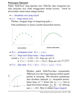Penerapan Ekonomi:
Pabrik ’KeSeTrum’ yang dipimpin tuan TeKoTjai akan mengamati per-
ilaku penjualan accu mobil menggunakan konsep turunan. Untuk itu
dimunculkan notasi-notasi sebagai berikut:
• x : banyaknya accu yang terjual.
• p(x) : harga satuan accu.
Pikirkan, mengapa harga ini bergantung pada x.
Pada pembahasan ini semua variabel diasumsikan kontinu.
• R(x) : pendapatan total. R(x) = x p(x)
• C(x) : biaya total (biaya tetap + biaya produksi)
contoh a. C(x) = 10.000 + 50x. biaya per unit 50
b. C(x) = 10.000 + 45x + 100
√
x. Biaya per unit 45x+100
√
x
x
• P(x) : laba total. P(x) = R(x) − C(x) = x p(x) − C(x).
Misalkan pabrik ’KeSeTrum’akan memproduksi
2000 buah accu dan fungsi biayanya terlihat seperti
gambar di samaping. Bila kemudian produksinya
akan dinaikkan sebanyak ∆x, berapakah pertam-
bahan biaya ∆C ? Untuk nilai ∆x << x nilai ini
dapat kita hampiri dengan lim
∆x→0
∆C
∆x = dC
dx , dihitung
saat x = 2000. Nilai ini disebut biaya marginal.
Warsoma Djohan & Wono Setya Budhi / MA-ITB / 2008
 
