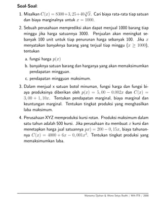 Soal-Soal:
1. Misalkan C(x) = 8300+3, 25+40 3
√
x. Cari biaya rata-rata tiap satuan
dan biaya marginalnya untuk x = 1000.
2. Sebuah perusahaan memprediksi akan dapat menjual 1000 barang tiap
minggu jika harga satuannya 3000. Penjualan akan meningkat se-
banyak 100 unit untuk tiap penurunan harga sebanyak 100. Jika x
menyatakan banyaknya barang yang terjual tiap minggu (x ≥ 1000),
tentukan
a. fungsi harga p(x)
b. banyaknya satuan barang dan harganya yang akan memaksimumkan
pendapatan mingguan.
c. pendapatan mingguan maksimum.
3. Dalam menjual x satuan botol minuman, fungsi harga dan fungsi bi-
aya produksinya diberikan oleh p(x) = 5, 00 − 0.002x dan C(x) =
3, 00 + 1, 10x. Tentukan pendapatan marginal, biaya marginal dan
keuntungan marginal. Tentukan tingkat produksi yang menghasilkan
laba maksimum.
4. Perusahaan XYZ memproduksi kursi rotan. Produksi maksimum dalam
satu tahun adalah 500 kursi. Jika perusahaan itu membuat x kursi dan
menetapkan harga jual satuannya px) = 200 − 0, 15x, biaya tahunan-
nya C(x) = 4000 + 6x − 0, 001x2
. Tentukan tingkat produksi yang
memaksimumkan laba.
Warsoma Djohan & Wono Setya Budhi / MA-ITB / 2008
 