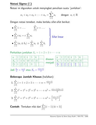 Notasi Sigma (Σ)
Notasi ini digunakan untuk menyingkat penulisan suatu ’jumlahan’:
a1 + a2 + a3 + · · · + an =
n
i=1
ai dengan ai ∈ R
Dengan notasi tersebut, maka berlaku sifat-sifat berikut:
•
n
i=1
1 = . . .
n
i=1
c = . . .
•
n
i=1
c ai = c
n
i=1
ai
•
n
i=1
(ai ± b1) =
n
i=1
ai ±
n
i=1
bi
⎫
⎪⎪⎪⎪⎪⎬
⎪⎪⎪⎪⎪⎭
Sifat linear
Perhatikan jumlahan Sn = 1 + 2 + 3 + · · · + n
n 1 2 3 4 5 6 ...
Sn 1 3 6 10 15 21 ...
Sn
n 1 3
2 2 5
2 3 7
2 ...
disusun
menjadi
n 1 2 3 4 5 6 ...
Sn 1 3 6 10 15 21 ...
Sn
n
2
2
3
2
4
2
5
2
6
2
7
2 ...
Jadi Sn
n
= n+1
2
atau Sn = n(n+1)
2
Beberapa Jumlah Khusus (hafalkan):
1.
n
i=1
i = 1 + 2 + 3 + · · · + n = n(n+1)
2
2.
n
i=1
i2
= 12
+ 22
+ 32
+ · · · + n2
= n(n+1)(2n+1)
6
3.
n
i=1
i3
= 13
+ 23
+ 33
+ · · · + n3
= n(n+1)
2
2
Contoh: Tentukan nilai dari
n
i=1
[(i − 1)(4i + 3)]
Warsoma Djohan & Wono Setya Budhi / MA-ITB / 2008
 