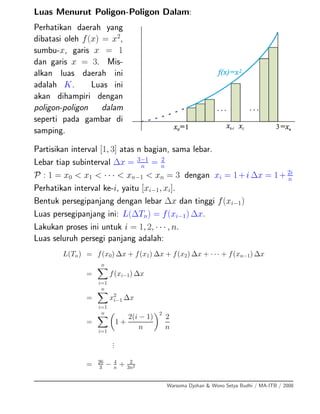 Luas Menurut Poligon-Poligon Dalam:
Perhatikan daerah yang
dibatasi oleh f(x) = x2
,
sumbu-x, garis x = 1
dan garis x = 3. Mis-
alkan luas daerah ini
adalah K. Luas ini
akan dihampiri dengan
poligon-poligon dalam
seperti pada gambar di
samping.
Partisikan interval [1, 3] atas n bagian, sama lebar.
Lebar tiap subinterval ∆x = 3−1
n
= 2
n
P : 1 = x0 < x1 < · · · < xn−1 < xn = 3 dengan xi = 1+i ∆x = 1+ 2i
n
Perhatikan interval ke-i, yaitu [xi−1, xi].
Bentuk persegipanjang dengan lebar ∆x dan tinggi f(xi−1)
Luas persegipanjang ini: L(∆Tn) = f(xi−1) ∆x.
Lakukan proses ini untuk i = 1, 2, · · · , n.
Luas seluruh persegi panjang adalah:
L(Tn) = f(x0) ∆x + f(x1) ∆x + f(x2) ∆x + · · · + f(xn−1) ∆x
=
n
i=1
f(xi−1) ∆x
=
n
i=1
x2
i−1 ∆x
=
n
i=1
1 +
2(i − 1)
n
2
2
n
...
= 26
3 − 4
n + 2
3n2
Warsoma Djohan & Wono Setya Budhi / MA-ITB / 2008
 