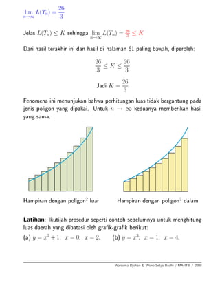 lim
n→∞
L(Tn) =
26
3
Jelas L(Tn) ≤ K sehingga lim
n→∞
L(Tn) = 26
3 ≤ K
Dari hasil terakhir ini dan hasil di halaman 61 paling bawah, diperoleh:
26
3
≤ K ≤
26
3
Jadi K =
26
3
Fenomena ini menunjukan bahwa perhitungan luas tidak bergantung pada
jenis poligon yang dipakai. Untuk n → ∞ keduanya memberikan hasil
yang sama.
Hampiran dengan poligon2
luar Hampiran dengan poligon2
dalam
Latihan: Ikutilah prosedur seperti contoh sebelumnya untuk menghitung
luas daerah yang dibatasi oleh graﬁk-graﬁk berikut:
(a) y = x2
+ 1; x = 0; x = 2. (b) y = x3
; x = 1; x = 4.
Warsoma Djohan & Wono Setya Budhi / MA-ITB / 2008
 
