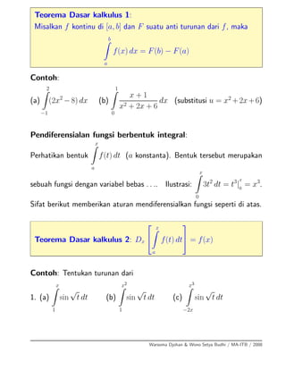 Teorema Dasar kalkulus 1:
Misalkan f kontinu di [a, b] dan F suatu anti turunan dari f, maka
b
a
f(x) dx = F(b) − F(a)
Contoh:
(a)
2
−1
(2x2
−8) dx (b)
1
0
x + 1
x2 + 2x + 6
dx (substitusi u = x2
+2x+6)
Pendiferensialan fungsi berbentuk integral:
Perhatikan bentuk
x
a
f(t) dt (a konstanta). Bentuk tersebut merupakan
sebuah fungsi dengan variabel bebas . . .. Ilustrasi:
x
0
3t2
dt = t3
|
x
0
= x3
.
Sifat berikut memberikan aturan mendiferensialkan fungsi seperti di atas.
Teorema Dasar kalkulus 2: Dx
⎡
⎣
x
a
f(t) dt
⎤
⎦ = f(x)
Contoh: Tentukan turunan dari
1. (a)
x
1
sin
√
t dt (b)
x2
1
sin
√
t dt (c)
x3
−2x
sin
√
t dt
Warsoma Djohan & Wono Setya Budhi / MA-ITB / 2008
 