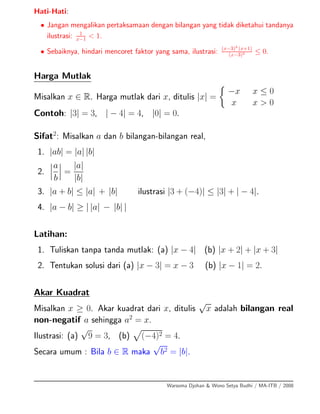 Hati-Hati:
• Jangan mengalikan pertaksamaan dengan bilangan yang tidak diketahui tandanya
ilustrasi: 1
x−1 < 1.
• Sebaiknya, hindari mencoret faktor yang sama, ilustrasi: (x−3)3
(x+1)
(x−3)2 ≤ 0.
Harga Mutlak
Misalkan x ∈ R. Harga mutlak dari x, ditulis |x| =
−x x ≤ 0
x x > 0
Contoh: |3| = 3, | − 4| = 4, |0| = 0.
Sifat2
: Misalkan a dan b bilangan-bilangan real,
1. |ab| = |a| |b|
2.
a
b
=
|a|
|b|
3. |a + b| ≤ |a| + |b| ilustrasi |3 + (−4)| ≤ |3| + | − 4|.
4. |a − b| ≥ | |a| − |b| |
Latihan:
1. Tuliskan tanpa tanda mutlak: (a) |x − 4| (b) |x + 2| + |x + 3|
2. Tentukan solusi dari (a) |x − 3| = x − 3 (b) |x − 1| = 2.
Akar Kuadrat
Misalkan x ≥ 0. Akar kuadrat dari x, ditulis
√
x adalah bilangan real
non-negatif a sehingga a2
= x.
Ilustrasi: (a)
√
9 = 3, (b) (−4)2 = 4.
Secara umum : Bila b ∈ R maka
√
b2 = |b|.
Warsoma Djohan & Wono Setya Budhi / MA-ITB / 2008
 