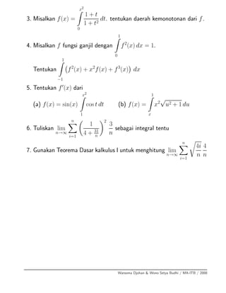 3. Misalkan f(x) =
x2
0
1 + t
1 + t2
dt. tentukan daerah kemonotonan dari f.
4. Misalkan f fungsi ganjil dengan
1
0
f2
(x) dx = 1.
Tentukan
1
−1
f2
(x) + x2
f(x) + f3
(x) dx
5. Tentukan f (x) dari
(a) f(x) = sin(x)
x2
1
cos t dt (b) f(x) =
1
x
x2
√
u2 + 1 du
6. Tuliskan lim
n→∞
n
i=1
1
4 + 31
n
2
3
n
sebagai integral tentu
7. Gunakan Teorema Dasar kalkulus I untuk menghitung lim
n→∞
n
i=1
4i
n
4
n
Warsoma Djohan & Wono Setya Budhi / MA-ITB / 2008
 