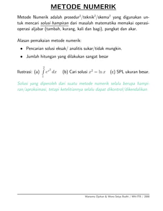 METODE NUMERIK
Metode Numerik adalah prosedur2
/teknik2
/skema2
yang digunakan un-
tuk mencari solusi hampiran dari masalah matematika memakai operasi-
operasi aljabar (tambah, kurang, kali dan bagi), pangkat dan akar.
Alasan pemakaian metode numerik:
• Pencarian solusi eksak/ analitis sukar/tidak mungkin.
• Jumlah hitungan yang dilakukan sangat besar
Ilustrasi: (a)
2
1
ex2
dx (b) Cari solusi x2
= ln x (c) SPL ukuran besar.
Solusi yang diperoleh dari suatu metode numerik selalu berupa hampi-
ran/aproksimasi, tetapi ketelitiannya selalu dapat dikontrol/dikendalikan.
Warsoma Djohan & Wono Setya Budhi / MA-ITB / 2008
 
